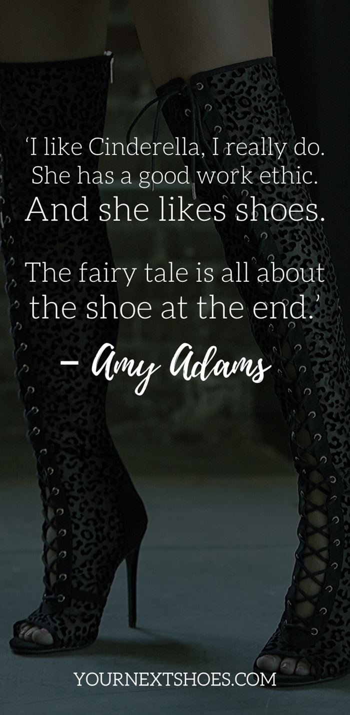 ‘I like Cinderella, I really do. She has a good work ethic. And she likes shoes. The fairy tale is all about the shoe at the end.’ – Amy Adams