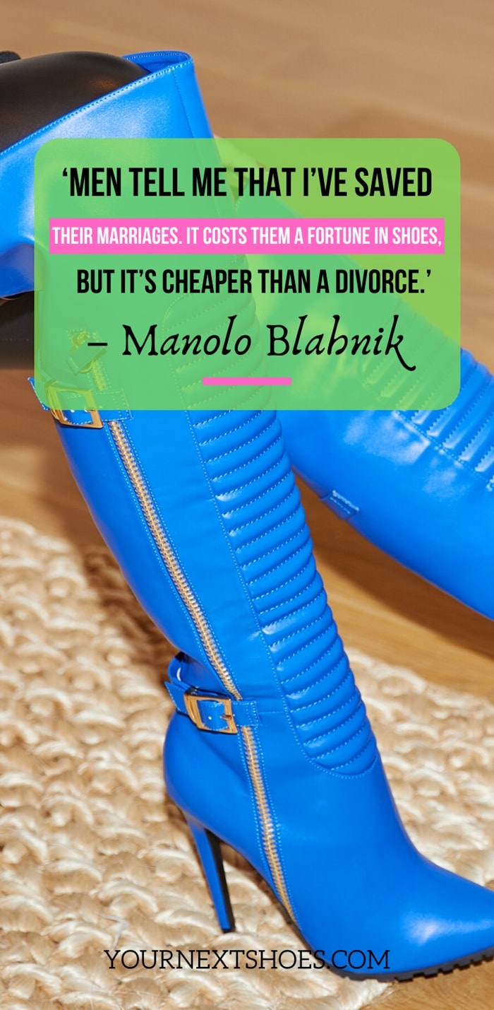 ‘Men tell me that I’ve saved their marriages. It costs them a fortune in shoes, but it’s cheaper than a divorce.’ – Manolo Blahnik