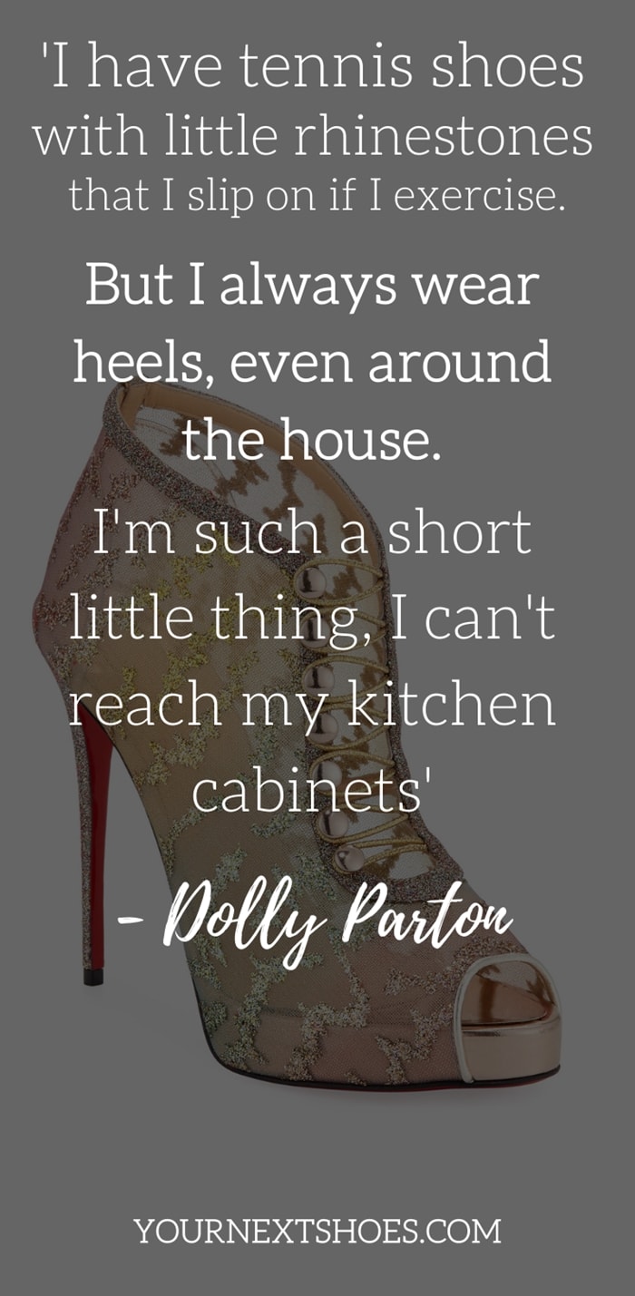 I have tennis shoes with little rhinestones that I slip on if I exercise. But I always wear heels, even around the house. I'm such a short little thing, I can't reach my kitchen cabinets - Dolly Parton